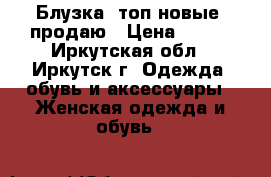 Блузка, топ новые, продаю › Цена ­ 750 - Иркутская обл., Иркутск г. Одежда, обувь и аксессуары » Женская одежда и обувь   